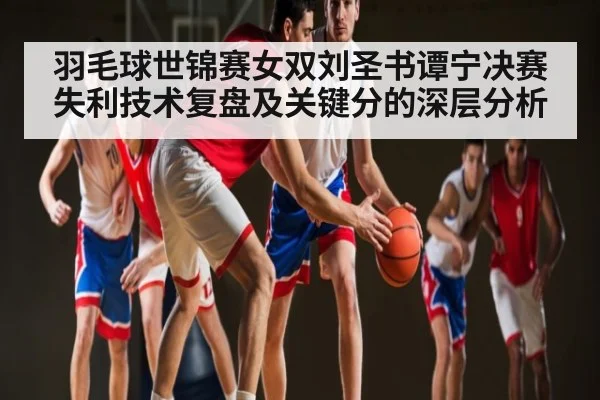 羽毛球世锦赛女双刘圣书谭宁决赛失利技术复盘及关键分的深层分析