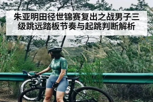 朱亚明田径世锦赛复出之战男子三级跳远踏板节奏与起跳判断解析