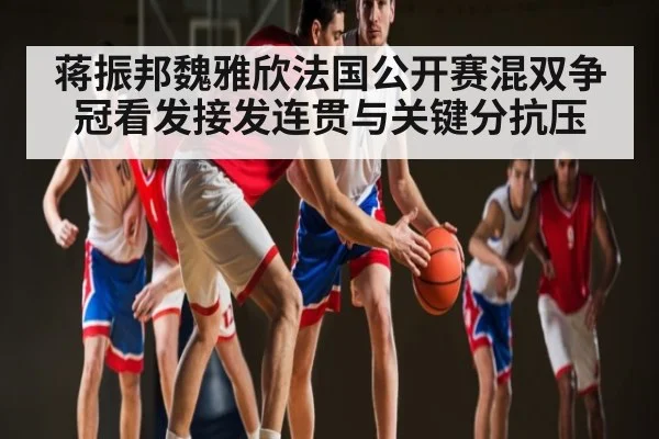 蒋振邦魏雅欣法国公开赛混双争冠看发接发连贯与关键分抗压